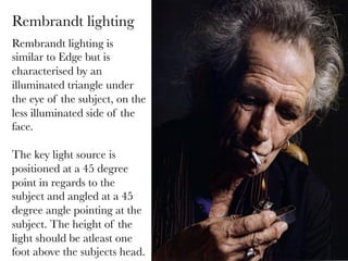 Rembrandt lighting
Rembrandt lighting is
similar to Edge but is
characterised by an
illuminated triangle under
the eye of the subject, on the
less illuminated side of the
face.

The key light source is
positioned at a 45 degree
point in regards to the
subject and angled at a 45
degree angle pointing at the
subject. The height of the
light should be atleast one
foot above the subjects head.

 