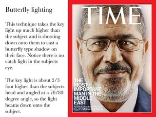 Butterﬂy lighting
This technique takes the key
light up much higher than
the subject and is shooting 
down onto them to cast a
butterﬂy type shadow on
their face. Notice there is no
catch light in the subjects
eye.

The key light is about 2/3
foot higher than the subjects
head and angled at a 70/80
degree angle, so the light
beams down onto the
subject.

 