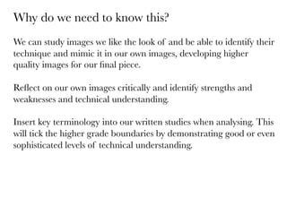 Why do we need to know this?

We can study images we like the look of and be able to identify their
technique and mimic it in our own images, developing higher
quality images for our ﬁnal piece.

Reﬂect on our own images critically and identify strengths and
weaknesses and technical understanding.

Insert key terminology into our written studies when analysing. This
will tick the higher grade boundaries by demonstrating good or even
sophisticated levels of technical understanding. 

 