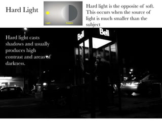Hard Light

Hard light casts
shadows and usually
produces high
contrast and areas of
darkness.
	
  

Hard light is the opposite of soft.
This occurs when the source of
light is much smaller than the
subject

 