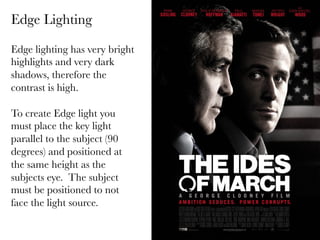 Edge Lighting
Edge lighting has very bright
highlights and very dark
shadows, therefore the
contrast is high.

To create Edge light you
must place the key light
parallel to the subject (90
degrees) and positioned at
the same height as the
subjects eye. The subject
must be positioned to not
face the light source.


 