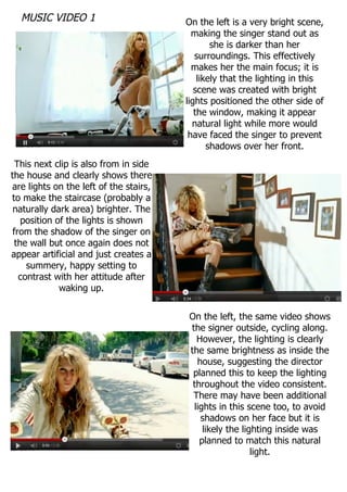 MUSIC VIDEO 1                         On the left is a very bright scene,
                                          making the singer stand out as
                                                she is darker than her
                                           surroundings. This effectively
                                          makes her the main focus; it is
                                            likely that the lighting in this
                                           scene was created with bright
                                        lights positioned the other side of
                                           the window, making it appear
                                          natural light while more would
                                         have faced the singer to prevent
                                               shadows over her front.
 This next clip is also from in side
the house and clearly shows there
are lights on the left of the stairs,
to make the staircase (probably a
 naturally dark area) brighter. The
   position of the lights is shown
from the shadow of the singer on
 the wall but once again does not
appear artificial and just creates a
    summery, happy setting to
  contrast with her attitude after
             waking up.


                                        On the left, the same video shows
                                        the signer outside, cycling along.
                                          However, the lighting is clearly
                                        the same brightness as inside the
                                          house, suggesting the director
                                         planned this to keep the lighting
                                         throughout the video consistent.
                                         There may have been additional
                                         lights in this scene too, to avoid
                                           shadows on her face but it is
                                            likely the lighting inside was
                                           planned to match this natural
                                                          light.
 