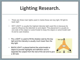 Lighting Research. 
• There are three main lights used in media these are key light, fill light & 
back light 
• KEY LIGHT: is usually the highest intensity light used this is because its 
used to influence the attention to and object. The placement is usually to 
one side of the object or actor/model to keep the object or actor/model well 
lit and to cast shadow. 
• FILL LIGHT: is used to fill the shadow cast by the key 
light and the intensity is usually much lower than the 
key light. 
• BACK LIGHT: is placed behind the actor/model or 
object to provide highlights and definition and to 
separate the subject from the rest of the set and to give 
a 3D look. 
