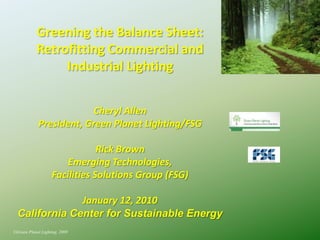 Greening the Balance Sheet:
            Retrofitting Commercial and
                 Industrial Lighting


                         Cheryl Allen
            President, Green Planet Lighting/FSG

                               Rick Brown
                       Emerging Technologies,
                   Facilities Solutions Group (FSG)

               January 12, 2010
  California Center for Sustainable Energy
©Green Planet Lighting, 2009
 