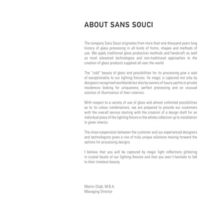 ABOUT SANS SOUCI

The company Sans Souci originates from more than one thousand years long
history of glass processing in all kinds of forms, shapes and methods of
use. We apply traditional glass production methods and handcraft as well
as most advanced technologies and non-traditional approaches to the
creation of glass products supplied all over the world.

The “cold” beauty of glass and possibilities for its processing give a seal
of exceptionality to our lighting fixtures. Its magic is captured not only by
designers recognised worldwide but also by owners of luxury yachts or private
residences looking for uniqueness, perfect processing and an unusual
solution of illumination of their interiors.

With respect to a variety of use of glass and almost unlimited possibilities
as to its colour combinations, we are prepared to provide our customers
with the overall service starting with the creation of a design draft for an
individual piece of the lighting fixture or the whole collection up to installation
in given interior.

The close cooperation between the customer and our experienced designers
and technologists gives a rise of truly unique solutions moving forward the
options for processing designs.

I believe that you will be captured by magic light reflections glittering
in crystal facets of our lighting fixtures and that you won´t hesitate to fall
to their timeless beauty.




Martin Cháb, M.B.A.
Managing Director
 