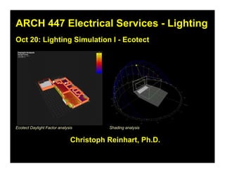 ARCH 447 Electrical Services - LightingARCH 447 Electrical Services - Lighting
Christoph Reinhart, Ph.D.Christoph Reinhart, Ph.D.
Oct 20: Lighting Simulation I - EcotectOct 20: Lighting Simulation I - Ecotect
Shading analysisEcotect Daylight Factor analysis
 