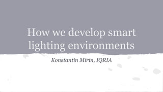 How we develop smart
lighting environments
Konstantin Mirin, IQRIA
 