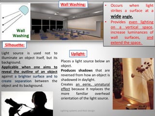 Uplight:
Places a light source below an
object.
Produces shadows that are
reversed from how an object is
shadowed in daylight.
Creates an eerie, unnatural
effect because it replaces the
more familiar overhead
orientation of the light source.
Light source is used not to
illuminate an object itself, but its
background.
Applicable when one aims to
reveal the outline of an object
against a brighter surface and to
create separation between the
object and its background.
Silhouette:
• Occurs when light
strikes a surface at a
wide angle.
• Provides even lighting
on a vertical space,
increase luminances of
wall surfaces, and
extend the space.
Wall Washing:
Lighting systems and their design 12
 