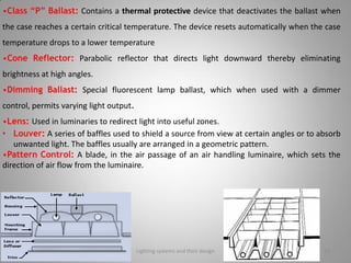 •Class “P” Ballast: Contains a thermal protective device that deactivates the ballast when
the case reaches a certain critical temperature. The device resets automatically when the case
temperature drops to a lower temperature
•Cone Reflector: Parabolic reflector that directs light downward thereby eliminating
brightness at high angles.
•Dimming Ballast: Special fluorescent lamp ballast, which when used with a dimmer
control, permits varying light output.
•Lens: Used in luminaries to redirect light into useful zones.
• Louver: A series of baffles used to shield a source from view at certain angles or to absorb
unwanted light. The baffles usually are arranged in a geometric pattern.
•Pattern Control: A blade, in the air passage of an air handling luminaire, which sets the
direction of air flow from the luminaire.
Lighting systems and their design 16
 