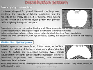 Lighting systems and their design 17
Luminaires designed for general illumination of large areas
constitute the majority of lighting installations and the
majority of the energy consumed for lighting. These lighting
systems consist of a luminaire layout pattern that provides
uniform lighting throughout the space.
Open direct systems do not employ shielding at all. These systems include surface- and pendantmounted
strip fluorescent fixtures and suspended open industrial and commercial luminaires.
Unless equipped with reflectors, these systems radiate light in all directions. Open direct lighting
systems are often very efficient, with high CU values, but they may cause visual discomfort and disability
glare.
Shielded Direct Lighting Systems
Shielded systems use some form of lens, louver, or baffle to
prevent direct viewing of the lamps at normal angles of view (see
Figure 2). Surface and suspended luminaire types include
industrial HID downlights, baffled industrial fluorescent luminaires,
fluorescent wrap-around lens luminaires, and commercial
fluorescent lens luminaires.
Recessed systems include HID downlights and a wide range of fluorescent “troffers” using lenses, louvers, or
baffles to control glare.
 