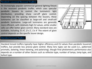Lighting systems and their design 18
Parabolic Louvered Recessed Troffers
An increasingly popular commercial general lighting fixture
is the recessed parabolic troffer, which uses specular
parabolic louvers to control the luminaire’s light
distribution, providing sharp cut-off glare control.
Depending on the spacing between the louvers, these
luminaries can be classified as large-cell and small-cell
parabolic luminaires. Large-cell luminaires are generally
more efficient, with relatively high CU values, while smaller
cells can offer better glare control. Many standard sizes are
available, including 2’x 4’, 2’x 2’, 1’x 4’ The extent of glare
control depends on the specific louver design.
Standard Lensed Troffers
Standard lensed troffers typically have higher efficiency and CU values than parabolic louvered
troffers, but provide less precise glare control. Many lens types can be used (i.e., patterned
prismatic, batwing, linear batwing, and polarizing), though final photometric performance also
depends on a number of other factors such as reflector type, number of lamps, lamp type, and
ballast type.
 
