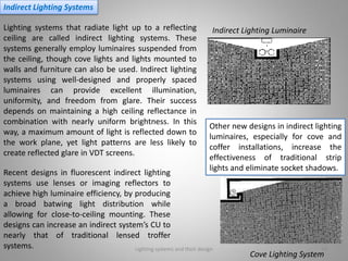 Lighting systems and their design 19
Indirect Lighting Systems
Lighting systems that radiate light up to a reflecting
ceiling are called indirect lighting systems. These
systems generally employ luminaires suspended from
the ceiling, though cove lights and lights mounted to
walls and furniture can also be used. Indirect lighting
systems using well-designed and properly spaced
luminaires can provide excellent illumination,
uniformity, and freedom from glare. Their success
depends on maintaining a high ceiling reflectance in
combination with nearly uniform brightness. In this
way, a maximum amount of light is reflected down to
the work plane, yet light patterns are less likely to
create reflected glare in VDT screens.
Indirect Lighting Luminaire
Cove Lighting System
Recent designs in fluorescent indirect lighting
systems use lenses or imaging reflectors to
achieve high luminaire efficiency, by producing
a broad batwing light distribution while
allowing for close-to-ceiling mounting. These
designs can increase an indirect system’s CU to
nearly that of traditional lensed troffer
systems.
Other new designs in indirect lighting
luminaires, especially for cove and
coffer installations, increase the
effectiveness of traditional strip
lights and eliminate socket shadows.
 