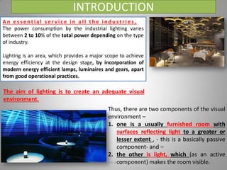 INTRODUCTION
A n e s s e n t i a l s e r v i c e i n a l l t h e i n d u s t r i e s ,
The power consumption by the industrial lighting varies
between 2 to 10% of the total power depending on the type
of industry.
Lighting is an area, which provides a major scope to achieve
energy efficiency at the design stage, by incorporation of
modern energy efficient lamps, luminaires and gears, apart
from good operational practices.
The aim of lighting is to create an adequate visual
environment.
Thus, there are two components of the visual
environment –
1. one is a usually furnished room with
surfaces reflecting light to a greater or
lesser extent , - this is a basically passive
component- and –
2. the other is light, which (as an active
component) makes the room visible.Lighting systems and their design 2
 