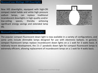 Lighting systems and their design 21
Recessed Low-Wattage HID Downlights
New HID downlights, equipped with high-CRI
compact metal halide and white high pressure
sodium lamps, can replace traditional
incandescent downlights in high-quality and/or
low-ceiling spaces, thereby achieving
significant energy savings and extended lamp
life.
Recessed Compact Fluorescent Downlights
The popular compact fluorescent down light is now available in a variety of configurations, and
some units include dimmable lamps designed for use with electronic ballasts. In general,
compact fluorescent lamps replace incandescent down lights on a 1 watt for 3 watts basis. A
relatively recent development, the 1’x 1’ parabolic down light for compact fluorescent lamps is
extremely efficient, allowing replacement of incandescent lamps on a 1 watt for 4 watts basis.
 