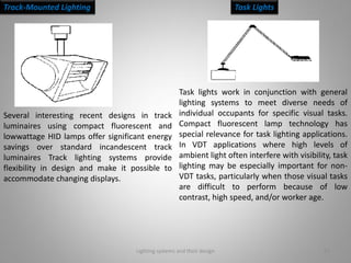 Lighting systems and their design 22
Track-Mounted Lighting Task Lights
Several interesting recent designs in track
luminaires using compact fluorescent and
lowwattage HID lamps offer significant energy
savings over standard incandescent track
luminaires Track lighting systems provide
flexibility in design and make it possible to
accommodate changing displays.
Task lights work in conjunction with general
lighting systems to meet diverse needs of
individual occupants for specific visual tasks.
Compact fluorescent lamp technology has
special relevance for task lighting applications.
In VDT applications where high levels of
ambient light often interfere with visibility, task
lighting may be especially important for non-
VDT tasks, particularly when those visual tasks
are difficult to perform because of low
contrast, high speed, and/or worker age.
 