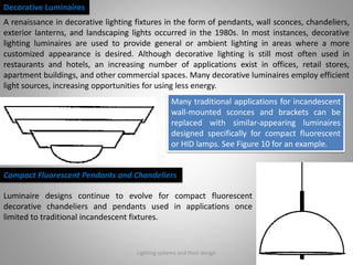 Lighting systems and their design 23
Decorative Luminaires
A renaissance in decorative lighting fixtures in the form of pendants, wall sconces, chandeliers,
exterior lanterns, and landscaping lights occurred in the 1980s. In most instances, decorative
lighting luminaires are used to provide general or ambient lighting in areas where a more
customized appearance is desired. Although decorative lighting is still most often used in
restaurants and hotels, an increasing number of applications exist in offices, retail stores,
apartment buildings, and other commercial spaces. Many decorative luminaires employ efficient
light sources, increasing opportunities for using less energy.
Many traditional applications for incandescent
wall-mounted sconces and brackets can be
replaced with similar-appearing luminaires
designed specifically for compact fluorescent
or HID lamps. See Figure 10 for an example.
Compact Fluorescent Pendants and Chandeliers
Luminaire designs continue to evolve for compact fluorescent
decorative chandeliers and pendants used in applications once
limited to traditional incandescent fixtures.
 