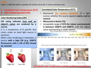 Color:
Color is defined with a variety of metrics but the 2 most common are:
1. Correlated Color Temperature (CCT).
2. Color Rendering Index (CRI).
Correlated Color Temperature (CCT):
• Represents the relative whiteness of a light
source, whether the source appears warm, cool or
neutral.
• Measured in Kelvin (°K).
• Acceptable range of CCTs for indoor environments
is between 2500°K and 5000°K, with the higher
value representing a cooler source.
Color Rendering Index (CRI)
CRI rating indicates how well an
object’s colors are rendered by a
source.
It is a comparison of 8 specific test
colors under an ideal light source in
question.
When color rendering is important, a
source with a high CRI (e.g. 3500°K
fluorescent with a CRI of 85) should
be selected.
Correlated color temperature and the ambient temperature
Lighting systems and their design 26
 