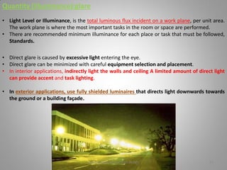 Quantity (Illuminance):glare
• Light Level or Illuminance, is the total luminous flux incident on a work plane, per unit area.
The work plane is where the most important tasks in the room or space are performed.
• There are recommended minimum illuminance for each place or task that must be followed,
Standards.
• Direct glare is caused by excessive light entering the eye.
• Direct glare can be minimized with careful equipment selection and placement.
• In interior applications, indirectly light the walls and ceiling A limited amount of direct light
can provide accent and task lighting.
• In exterior applications, use fully shielded luminaires that directs light downwards towards
the ground or a building façade.
Lighting systems and their design 27
 