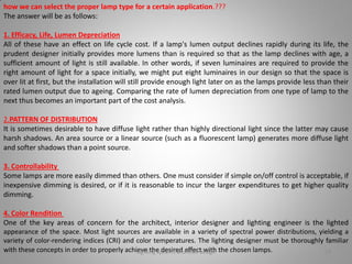 how we can select the proper lamp type for a certain application.???
The answer will be as follows:
1. Efficacy, Life, Lumen Depreciation
All of these have an effect on life cycle cost. If a lamp's lumen output declines rapidly during its life, the
prudent designer initially provides more lumens than is required so that as the lamp declines with age, a
sufficient amount of light is still available. In other words, if seven luminaires are required to provide the
right amount of light for a space initially, we might put eight luminaires in our design so that the space is
over lit at first, but the installation will still provide enough light later on as the lamps provide less than their
rated lumen output due to ageing. Comparing the rate of lumen depreciation from one type of lamp to the
next thus becomes an important part of the cost analysis.
2.PATTERN OF DISTRIBUTION
It is sometimes desirable to have diffuse light rather than highly directional light since the latter may cause
harsh shadows. An area source or a linear source (such as a fluorescent lamp) generates more diffuse light
and softer shadows than a point source.
3. Controllability
Some lamps are more easily dimmed than others. One must consider if simple on/off control is acceptable, if
inexpensive dimming is desired, or if it is reasonable to incur the larger expenditures to get higher quality
dimming.
4. Color Rendition
One of the key areas of concern for the architect, interior designer and lighting engineer is the lighted
appearance of the space. Most light sources are available in a variety of spectral power distributions, yielding a
variety of color-rendering indices (CRI) and color temperatures. The lighting designer must be thoroughly familiar
with these concepts in order to properly achieve the desired effect with the chosen lamps.Lighting systems and their design 28
 