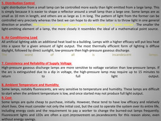 5. Distribution Control
Light distribution from a small lamp can be controlled more easily than light emitted from a large lamp. This
is simply because it is easier to shape a reflector around a small lamp than a large one. Some lamps are as
small as 10 mm in length, and others are as large as 1 m long. The pattern of light from the former can be
controlled very precisely whereas the best we can hope to do with the latter is to throw light in one general
direction or another. We idealize a small light source with the concept of a "point source." The smaller the
light-emitting element of a lamp, the more closely it resembles the ideal of a mathematical point source.
6. Air Conditioning Load
All artificial lighting adds an additional heat load to a building. Lamps with a higher efficacy will put less heat
into a space for a given amount of light output. The most thermally efficient form of lighting is diffuse
daylight, followed by direct sunlight, low-pressure then high-pressure gaseous discharge.
The worst of all is incandescent lamps.
7. Consistency and Reliability of Supply Voltage
High-pressure gaseous discharge lamps are more sensitive to voltage variation than low-pressure lamps. If
the arc is extinguished due to a dip in voltage, the high-pressure lamp may require up to 15 minutes to
return to full light output.
8. Ambient Temperature and Humidity
Some lamps, notably fluorescents, are very sensitive to temperature and humidity. These lamps are difficult
to start when the ambient temperature is low, and once started may not produce full light output.
9. Cost
Some lamps are quite cheap to purchase, initially. However, these tend to have low efficacy and relatively
short lives. One must consider not only the initial cost, but the cost to operate the system over its entire life,
including energy costs and the requirement to pay a worker to change the burned-out lamps frequently.
Fluorescent lights and LEDs are often a cost improvement on incandescents for this reason alone, even
without energy savings.
Lighting systems and their design 29
 