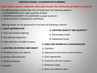 The lighting design should take into consideration the following aspects:
1. ILLUMINATION LEVEL (right quantity of light)
2. PROPER PLACEMENT OF LUMINAIRE ( proper location)
3. WITH EFFICIENT INTEGRATED CONTROLS
Lighting design can be governed on the basis of following criteria’s:
LIGHTING DESIGN / ILLUMINATION PLANNING
Light defines space, enhances color and reveals the intricacies of texture and form.
2. LIGHTING QUALITY AND QUANTITY
A. Illumination levels
B. Adaptation levels
4. SPACE AND WORKPLACE CONSIDERATIONS
A. Flexibility
B. Appearance of the space and luminaires
C. Color appearance
D. Luminance of room surfaces
E. Flickering of light
F. Direct and reflective glare
1. LIGHT DISTRIBUTION
A. Task and ambient lighting
B. Day lighting integration
C. Light pollution and light trespass
3. LIGHTING ON PEOPLE AND OBJECT
A. Modeling faces and objects
B. Surface characteristics
C. Points of interest
D. Sparkle
Lighting systems and their design 3
 