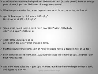  A 100 watt incandescent bulb produces 100 watts of heat (actually power). From an energy
point of view, it puts out 100 Joules of energy every second.
 What temperature rise this causes depends on a lot of factors, room size, air flow, etc.
 specific heat capacity of dry air is 1.00 kJ/kgC
Density of air at 30C is 1.2 kg/m³
 Take a small closed room, 4 m x 4 m x 3 m or 48 m³ with 1 100w bulb.
48 m³ x 1.2 kg/m³ = 58 kg of air
 100J = 1000 J/kgC x ∆T x 58 kg
∆T = 0.0017 deg C, very small change in temp.
 but this occurs every second, so in an hour, we would have a 6 degree C rise. or 11 deg F
 So in a small enclosed room, one 100w bulb will cause the temp to go up 11 degrees F per
hour. Actually a lot.
 Add a few more bulbs and it goes up a lot more. But make the room larger or open a door,
and it goes up a lot less. Lighting systems and their design 30
 
