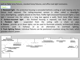 Free-standing or portable
such as Table lamp fixtures, standard lamp fixtures, and office task light luminaires.
1- Recessed light : the protective housing is concealed behind a ceiling or wall, leaving only the
fixture itself exposed. The ceiling-mounted version is often called a downlight.
Cans, downlighting , uplights placed on the floor, Troffer light (recessed fluorescent lights ), Cove
light ( recessed into the ceiling in a long box against a wall), Torch lamp (floor lamp).
2- Surface-mounted light : the finished housing is exposed, not flush with surface.
3- Pendant light : suspended from the ceiling with a chain or pipe.
4- Sconce : provide up or down lights; can be used to illuminate artwork, architectural details;
commonly used in hallways or as an alternative to overhead lighting.
5- Track lighting fixture: individual fixtures can be positioned anywhere along the track, which
provides electric power.
Fixed :-
Lighting systems and their design 31
 