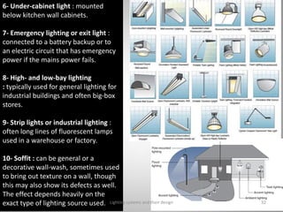 6- Under-cabinet light : mounted
below kitchen wall cabinets.
7- Emergency lighting or exit light :
connected to a battery backup or to
an electric circuit that has emergency
power if the mains power fails.
8- High- and low-bay lighting
: typically used for general lighting for
industrial buildings and often big-box
stores.
9- Strip lights or industrial lighting :
often long lines of fluorescent lamps
used in a warehouse or factory.
10- Soffit : can be general or a
decorative wall-wash, sometimes used
to bring out texture on a wall, though
this may also show its defects as well.
The effect depends heavily on the
exact type of lighting source used. Lighting systems and their design 32
 