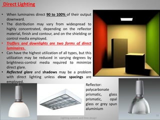 Direct Lighting
• When luminaires direct 90 to 100% of their output
downward.
• The distribution may vary from widespread to
highly concentrated, depending on the reflector
material, finish and contour, and on the shielding or
control media employed.
• Troffers and downlights are two forms of direct
luminaires.
• Can have the highest utilization of all types, but this
utilization may be reduced in varying degrees by
brightness-control media required to minimize
direct glare.
• Reflected glare and shadows may be a problem
with direct lighting unless close spacings are
employed.
Lighting systems and their design
33
Reflector:
polycarbonate
prismatic, glass
prismatic, opal
glass or grey spun
aluminium
 