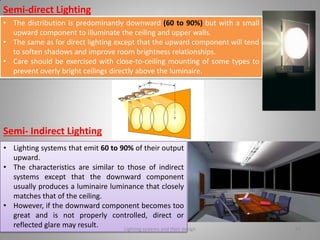 Semi-direct Lighting
• The distribution is predominantly downward (60 to 90%) but with a small
upward component to illuminate the ceiling and upper walls.
• The same as for direct lighting except that the upward component will tend
to soften shadows and improve room brightness relationships.
• Care should be exercised with close-to-ceiling mounting of some types to
prevent overly bright ceilings directly above the luminaire.
Semi- Indirect Lighting
• Lighting systems that emit 60 to 90% of their output
upward.
• The characteristics are similar to those of indirect
systems except that the downward component
usually produces a luminaire luminance that closely
matches that of the ceiling.
• However, if the downward component becomes too
great and is not properly controlled, direct or
reflected glare may result. Lighting systems and their design 34
 