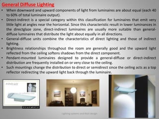 General Diffuse Lighting
• When downward and upward components of light from luminaires are about equal (each 40
to 60% of total luminaire output).
• Direct-indirect is a special category within this classification for luminaires that emit very
little light at angles near the horizontal. Since this characteristic result in lower luminances in
the directglaze zone, direct-indirect luminaires are usually more suitable than general-
diffuse luminaires that distribute the light about equally in all directions.
• General-diffuse units combine the characteristics of direct lighting and those of indirect
lighting.
• Brightness relationships throughout the room are generally good and the upward light
reflected from the ceiling softens shadows from the direct component.
• Pendant-mounted luminaires designed to provide a general-diffuse or direct-indirect
distribution are frequently installed on or very close to the ceiling.
• Such mountings change the distribution to direct or semidirect since the ceiling acts as a top
reflector redirecting the upward light back through the luminaire.
Lighting systems and their design 37
 