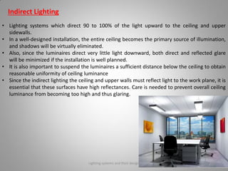 Indirect Lighting
• Lighting systems which direct 90 to 100% of the light upward to the ceiling and upper
sidewalls.
• In a well-designed installation, the entire ceiling becomes the primary source of illumination,
and shadows will be virtually eliminated.
• Also, since the luminaires direct very little light downward, both direct and reflected glare
will be minimized if the installation is well planned.
• It is also important to suspend the luminaires a sufficient distance below the ceiling to obtain
reasonable uniformity of ceiling luminance
• Since the indirect lighting the ceiling and upper walls must reflect light to the work plane, it is
essential that these surfaces have high reflectances. Care is needed to prevent overall ceiling
luminance from becoming too high and thus glaring.
Lighting systems and their design 38
 