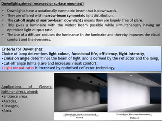 Downlights,aimed (recessed or surface mounted)
• Downlights have a rotationally symmetric beam that is downwards.
• They are offered with narrow-beam symmetric light distribution.
• The cut-off angle of narrow-beam downlights means they are largely free of glare.
• This gives a luminaire with the widest beam possible while simultaneously having an
optimised light output ratio.
• The use of a diffuser reduces the luminance in the luminaire and thereby improves the visual
comfort and the evenness.
Criteria for Downlights:
Choice of lamp determines light colour, functional life, efficiency, light intensity,
•Emission angle determines the beam of light and is defined by the reflector and the lamp,
•Cut-off angle limits glare and increases visual comfort,
•Light output ratio is increased by optimised reflector technology.
Lighting systems and their design 39
Applications of General
lighting- direct, aimed:
•Entrance areas,
•Arcades,
•Passages,
•Atria.
 