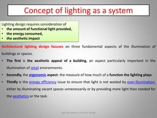 Concept of lighting as a system
Lighting design requires consideration of
• the amount of functional light provided,
• the energy consumed,
• the aesthetic impact
Architectural lighting design focuses on three fundamental aspects of the illumination of
buildings or spaces.
• The first is the aesthetic appeal of a building, an aspect particularly important in the
illumination of retail environments.
• Secondly, the ergonomic aspect: the measure of how much of a function the lighting plays.
• Thirdly is the energy efficiency issue to ensure that light is not wasted by over-illumination,
either by illuminating vacant spaces unnecessarily or by providing more light than needed for
the aesthetics or the task.
Lighting systems and their design 4
 