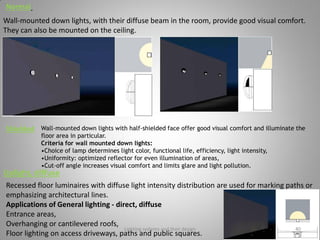 Normal
Wall-mounted down lights, with their diffuse beam in the room, provide good visual comfort.
They can also be mounted on the ceiling.
Shielded Wall-mounted down lights with half-shielded face offer good visual comfort and illuminate the
floor area in particular.
Criteria for wall mounted down lights:
•Choice of lamp determines light color, functional life, efficiency, light intensity,
•Uniformity: optimized reflector for even illumination of areas,
•Cut-off angle increases visual comfort and limits glare and light pollution.
Uplight, diffuse
Recessed floor luminaires with diffuse light intensity distribution are used for marking paths or
emphasizing architectural lines.
Applications of General lighting - direct, diffuse
Entrance areas,
Overhanging or cantilevered roofs,
Floor lighting on access driveways, paths and public squares.
Lighting systems and their design 40
 