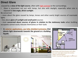 Direct Glare
.Caused by a view of the light source, often with high contrast to the surroundings.
• Glare is associated not just with lamps, but also with daylight, especially when one is
exposed to low angle, direct sunlight.
Be concerned
– more about the glare caused by lamps, lenses and other overly birght sources of manmade
lights
– less about glare of sunlight and small point sources
– most concerned about sources of glares in relation to the stationary tasks when building
occupants cannot easily relocate themselves or their tasks
Lighting systems and their design 45
• In exterior applications, use fully shielded luminaires that
directs light downwards towards the ground or a building
façade.
 