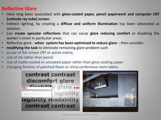 Reflective Glare
• Have long been associated with gloss-coated paper, pencil paperwork and computer CRT
(cathode ray tube) screen.
• Indirect lighting, by creating a diffuse and uniform illumination has been advocated as
solution.
• Can create specular reflections that can cause glare reducing comfort or disabling the
worker’s vision in particular areas.
• Reflective glare - when system has been optimized to reduce glare – then consider:
• modifying the task to eliminate remaining glare problem such
• as use of flat screen CRT or active matrix.
• Use of ink rather than pencil
• Use of matte-coated or uncoated paper rather than gloss coating paper.
• Changing finishes of polished floors or shiny conference room tables.
Lighting systems and their design 46
 