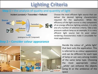 Step 1 – the analysis of quality and quantity of light
Step 2 – Consider colour appearance
55Lighting systems and their design
Decide the colour of ‗white light‘
that best suits the application. This
is referred to as colour appearance
and can be different for each type
of lamp or can vary among models
of the same lamp type. Choosing
the most appropriate colour
‗white‘ can enhance the objects
being lit or the ambience of the
space
Choose the most efficient light source that can
deliver the desired lighting characteristics
required for the application. While the
efficiency of the light source is a key component
of an energy effective lighting solution, it is only
one of a number of selection criteria. Take a low
pressure sodium lamp as an example; it is a very
efficient light source but its poor colour
rendering characteristics make it unsuitable for
most applications.
 