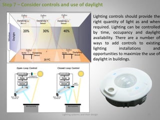 Lighting systems and their design 58
Step 7 – Consider controls and use of daylight
Lighting controls should provide the
right quantity of light as and when
required. Lighting can be controlled
by time, occupancy and daylight
availability. There are a number of
ways to add controls to existing
lighting installations and
opportunities to maximize the use of
daylight in buildings.
 