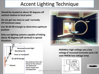 Accent Lighting Technique
Should be located at about 30 degrees off
vertical relative to focal point
Do not get too close to wall -normally
24”minimum away
Use 30-60-90 triangle to determine optimum
position
Only use lighting systems capable of hitting
above 40 degrees (off vertical) in special
situations.
PAR36For high ceilings use a low
voltage 6”recessed luminaire and a 50
watt PAR36 low voltage lamp
Lighting systems and their design 64
 