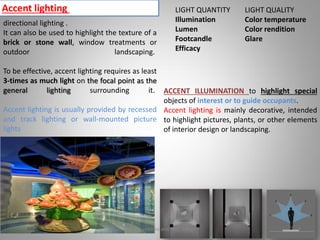 Accent lighting
directional lighting .
It can also be used to highlight the texture of a
brick or stone wall, window treatments or
outdoor landscaping.
To be effective, accent lighting requires as least
3-times as much light on the focal point as the
general lighting surrounding it.
Accent lighting is usually provided by recessed
and track lighting or wall-mounted picture
lights
ACCENT ILLUMINATION to highlight special
objects of interest or to guide occupants.
Accent lighting is mainly decorative, intended
to highlight pictures, plants, or other elements
of interior design or landscaping.
LIGHT QUANTITY
Illumination
Lumen
Footcandle
Efficacy
LIGHT QUALITY
Color temperature
Color rendition
Glare
Lighting systems and their design 7
 