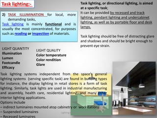 Task lighting:- Task lighting, or directional lighting, is aimed
at a specific task;
It can be provided by recessed and track
lighting, pendant lighting and undercabinet
lighting, as well as by portable floor and desk
lamps.
Task lighting should be free of distracting glare
and shadows and should be bright enough to
prevent eye strain.
2) TASK ILLUMINATION for local, more
demanding tasks,
Task lighting is mainly functional and is
usually the most concentrated, for purposes
such as reading or inspection of materials.
LIGHT QUANTITY
Illumination
Lumen
Footcandle
Efficacy
LIGHT QUALITY
Color temperature
Color rendition
Glare
Task lighting systems independent from the space’s general
lighting systems (serving specific task) are found in building types
for instance, the display lighting in retail stores is a form of task
lighting. Similarly, task lights are used in industrial manufacturing
and assembly, health care, residential lighting, and many other
interior lighting applications.
Options include
– indirect luminaires mounted atop cabinetry or workstations
– Suspended luminaires
– Recessed luminaires
Lighting systems and their design 8
 