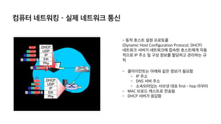 컴퓨터 네트워킹 – 실제 네트워크 통신
- 동적 호스트 설정 프로토콜
(Dynamic Host Configuration Protocol, DHCP)
네트워크 서버가 네트워크에 접속한 호스트에게 자동
적으로 IP 주소 및 구성 정보를 할당하고 관리하는 규
칙
- 클라이언트는 아래와 같은 정보가 필요함
- IP 주소
- DNS 서버 주소
- 소속되어있는 서브넷 대표 first – hop 라우터
- MAC 브로드 캐스트로 전송됨
- DHCP 서버가 응답함
 