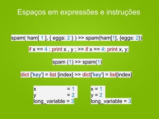 Espaços em expressões e instruções
if x == 4 : print x , y ; >> if x == 4: print x, y;
spam( ham[ 1 ], { eggs: 2 } ) >> spam(ham[1], {eggs: 2})
spam (1) >> spam(1)
dict ['key'] = list [index] >> dict['key'] = list[index]
x = 1
y = 2
long_variable = 3
x = 1
y = 2
long_variable = 3
 