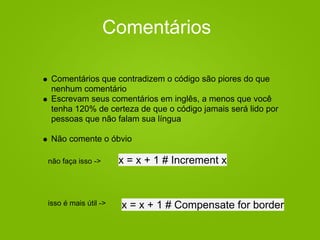 Comentários
Comentários que contradizem o código são piores do que
nenhum comentário
Escrevam seus comentários em inglês, a menos que você
tenha 120% de certeza de que o código jamais será lido por
pessoas que não falam sua língua
Não comente o óbvio
x = x + 1 # Increment x
x = x + 1 # Compensate for border
não faça isso ->
isso é mais útil ->
 