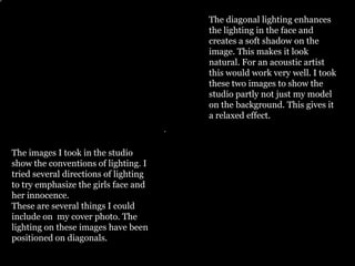 The diagonal lighting enhances
                                       the lighting in the face and
                                       creates a soft shadow on the
                                       image. This makes it look
                                       natural. For an acoustic artist
                                       this would work very well. I took
                                       these two images to show the
                                       studio partly not just my model
                                       on the background. This gives it
                                       a relaxed effect.



The images I took in the studio
show the conventions of lighting. I
tried several directions of lighting
to try emphasize the girls face and
her innocence.
These are several things I could
include on my cover photo. The
lighting on these images have been
positioned on diagonals.
 
