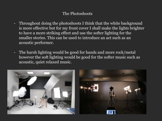The Photoshoots

- Throughout doing the photoshoots I think that the white background
  is more effective but for my front cover I shall make the lights brighter
  to have a more striking effect and use the softer lighting for the
  smaller stories. This can be used to introduce an act such as an
  acoustic performer.

- The harsh lighting would be good for bands and more rock/metal
  however the soft lighting would be good for the softer music such as
  acoustic, quiet relaxed music.
 