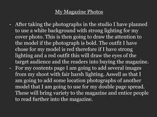 My Magazine Photos

- After taking the photographs in the studio I have planned
  to use a white background with strong lighting for my
  cover photo. This is then going to draw the attention to
  the model if the photograph is bold. The outfit I have
  chose for my model is red therefore if I have strong
  lighting and a red outfit this will draw the eyes of the
  target audience and the readers into buying the magazine.
- For my contents page I am going to add several images
  from my shoot with fair harsh lighting. Aswell as that I
  am going to add some location photographs of another
  model that I am going to use for my double page spread.
  These will bring variety to the magazine and entice people
  to read further into the magazine.
 