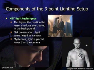Components of the 3-point Lighting Setup KEY light techniques   The higher the position the lesser shadows are created in the background Flat presentation: light same height as camera Mysterious, light is placed lower than the camera ©MediaKit 2004 Images from American History X 