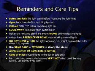 Setup and lock  the light stand before mounting the light head Open  barn doors before switching light on Call out  “LIGHTS” before switching light on  LOOK AWAY  from bulb when switching on Make sure neck and stand are always  locked  before releasing lights Always have  PRESENCE OF MIND  when working around lights DO NOT MOVE or JAR  the lights when on, you might burn out the bulb/ cause it to explode Use  SAND BAGS  or  WEIGHTS  to steady the stand Always switch off lights before moving Keep or Place   unused lights in the box or safe area Barn doors and accessories become  VERY HOT  when used, be very careful, use gloves if you want Reminders and Care Tips 